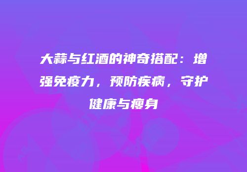 大蒜与红酒的神奇搭配：增强免疫力，预防疾病，守护健康与瘦身