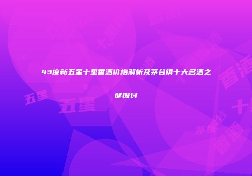 43度新五星十里香酒价格解析及茅台镇十大名酒之谜探讨