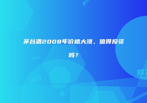 茅台酒2008年价格大涨，值得投资吗？