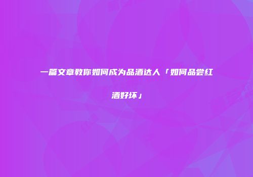 一篇文章教你如何成为品酒达人「如何品尝红酒好坏」