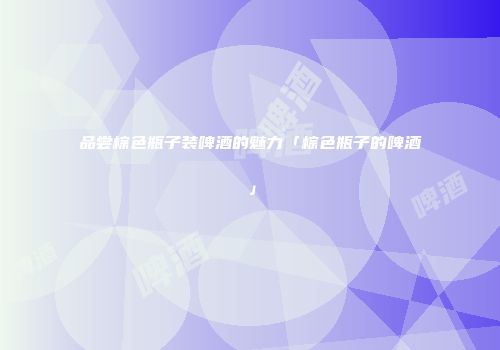 品尝棕色瓶子装啤酒的魅力「棕色瓶子的啤酒」