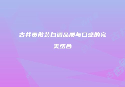 古井贡散装白酒品质与口感的完美结合