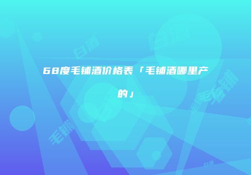 68度毛铺酒价格表「毛铺酒哪里产的」