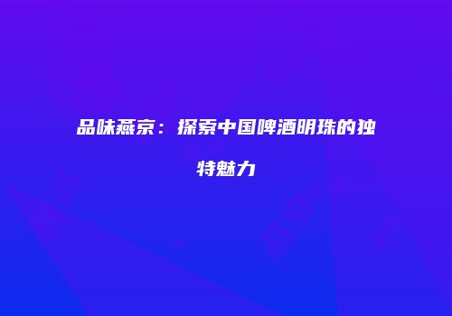 品味燕京：探索中国啤酒明珠的独特魅力