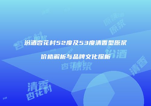 汾酒杏花村52度及53度清香型原浆价格解析与品牌文化探析