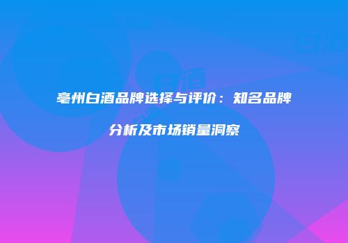 亳州白酒品牌选择与评价：知名品牌分析及市场销量洞察
