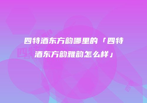 四特酒东方韵哪里的「四特酒东方韵雅韵怎么样」