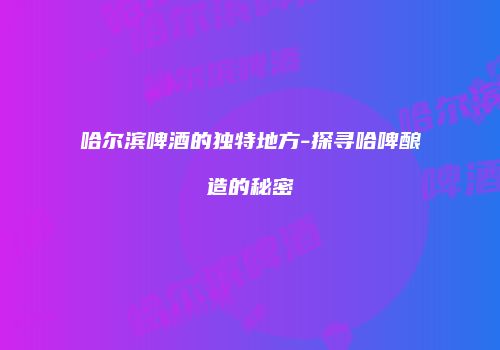 哈尔滨啤酒的独特地方-探寻哈啤酿造的秘密