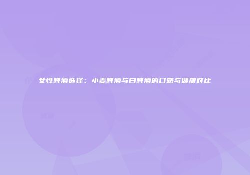女性啤酒选择：小麦啤酒与白啤酒的口感与健康对比