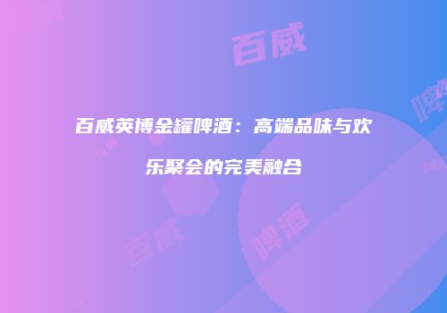 百威英博金罐啤酒：高端品味与欢乐聚会的完美融合