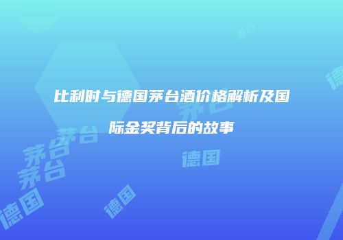 比利时与德国茅台酒价格解析及国际金奖背后的故事