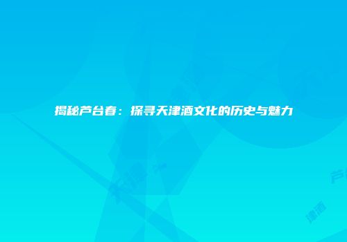 揭秘芦台春：探寻天津酒文化的历史与魅力