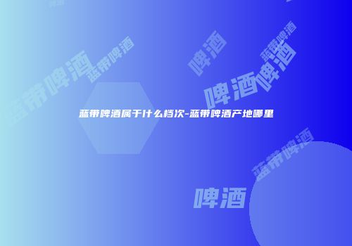 蓝带啤酒属于什么档次-蓝带啤酒产地哪里