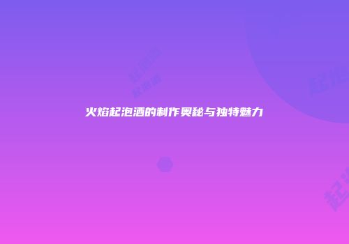 火焰起泡酒的制作奥秘与独特魅力