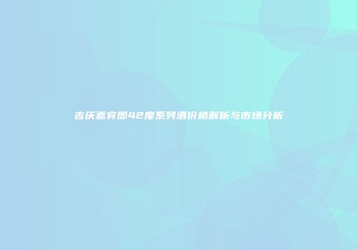 吉庆嘉宾郎42度系列酒价格解析与市场分析