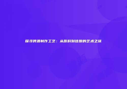 探寻啤酒制作工艺：从原料到佳酿的艺术之旅