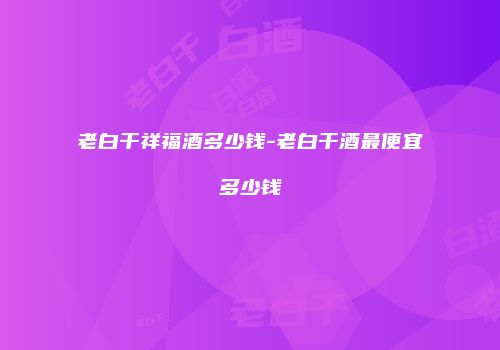 老白干祥福酒多少钱-老白干酒最便宜多少钱