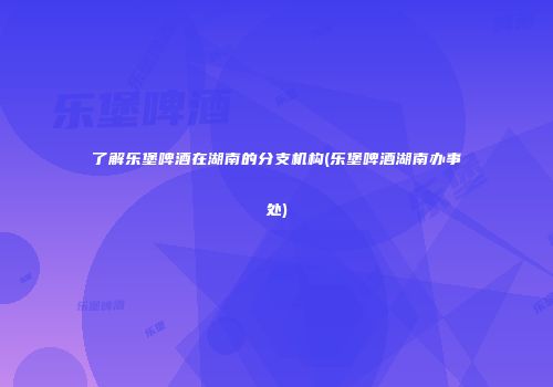 了解乐堡啤酒在湖南的分支机构(乐堡啤酒湖南办事处)