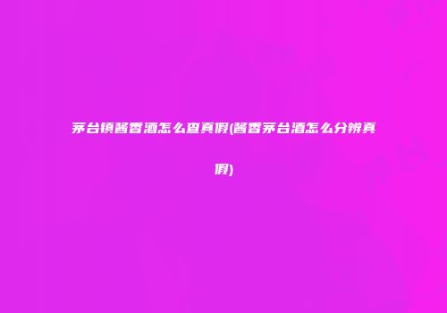 茅台镇酱香酒怎么查真假(酱香茅台酒怎么分辨真假)