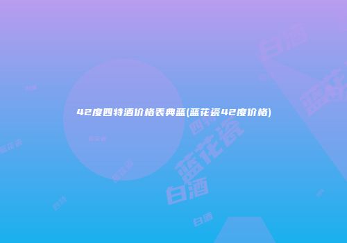 42度四特酒价格表典蓝(蓝花瓷42度价格)