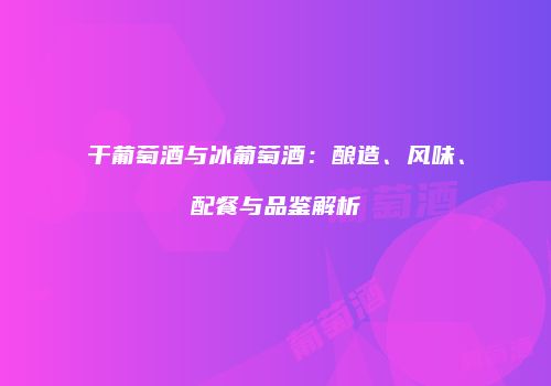 干葡萄酒与冰葡萄酒：酿造、风味、配餐与品鉴解析
