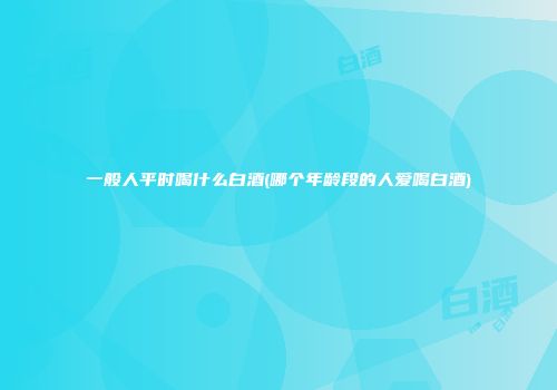 一般人平时喝什么白酒(哪个年龄段的人爱喝白酒)