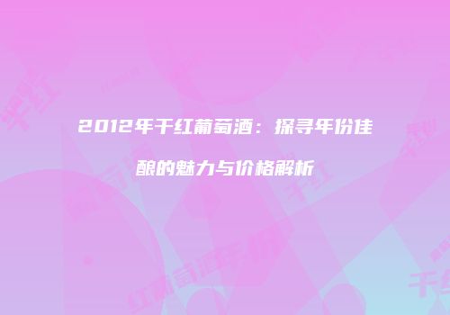 2012年干红葡萄酒：探寻年份佳酿的魅力与价格解析
