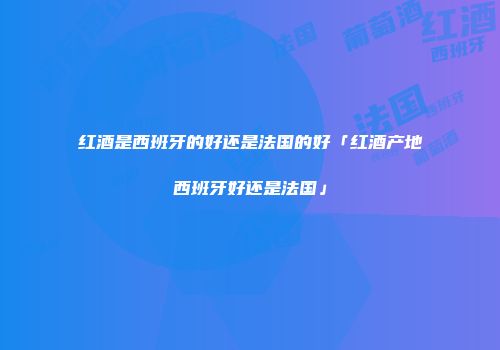 红酒是西班牙的好还是法国的好「红酒产地西班牙好还是法国」