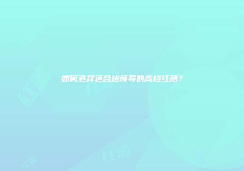 如何选择适合送领导的高档红酒？