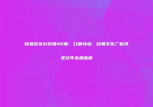 臻品杏花村汾酒42度：口感特点、白酒文化广告词及过年选酒指南