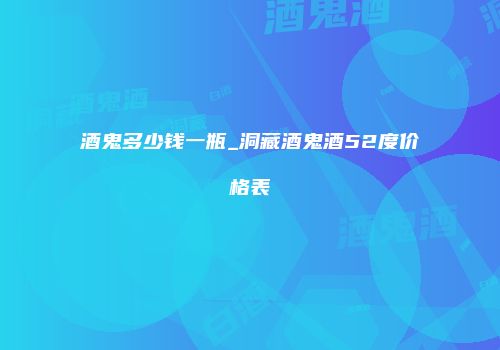 酒鬼多少钱一瓶_洞藏酒鬼酒52度价格表
