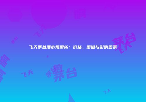 飞天茅台酒市场解析：价格、渠道与影响因素