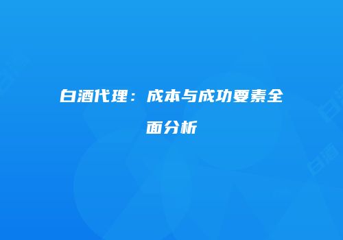 白酒代理：成本与成功要素全面分析