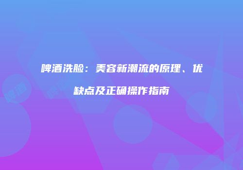 啤酒洗脸：美容新潮流的原理、优缺点及正确操作指南