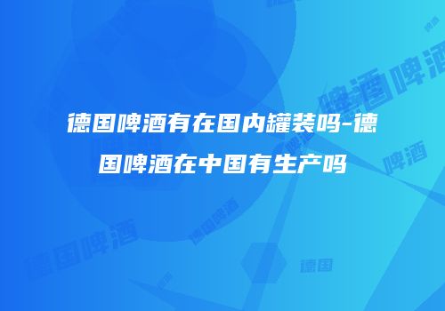 德国啤酒有在国内罐装吗-德国啤酒在中国有生产吗