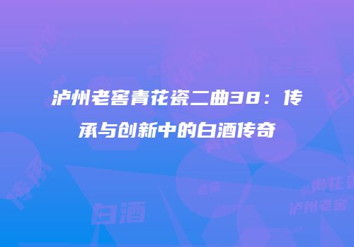 泸州老窖青花瓷二曲38：传承与创新中的白酒传奇