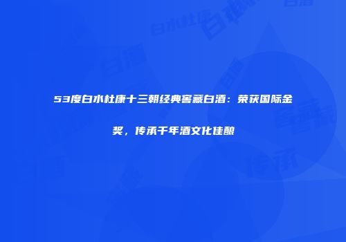 53度白水杜康十三朝经典窖藏白酒：荣获国际金奖，传承千年酒文化佳酿