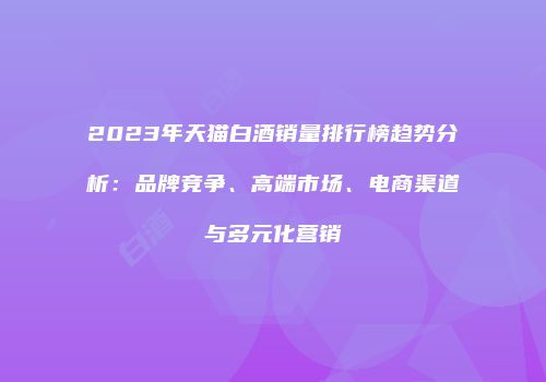 2023年天猫白酒销量排行榜趋势分析：品牌竞争、高端市场、电商渠道与多元化营销