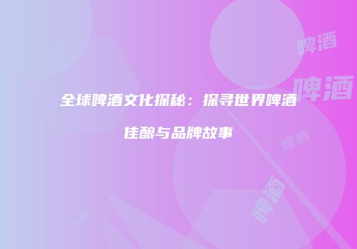 全球啤酒文化探秘：探寻世界啤酒佳酿与品牌故事