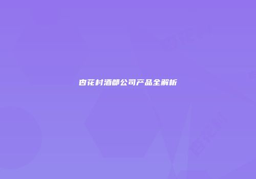 杏花村酒都公司产品全解析