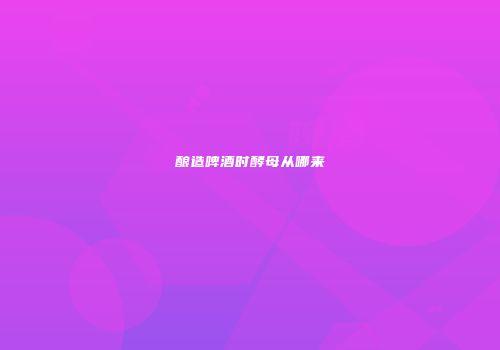 酿造啤酒时酵母从哪来