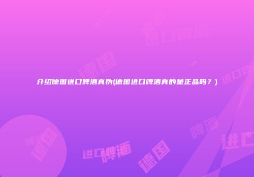 介绍德国进口啤酒真伪(德国进口啤酒真的是正品吗？)