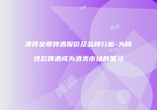 澳得金尊啤酒报价及品牌分析-为何这款啤酒成为酒类市场的黑马