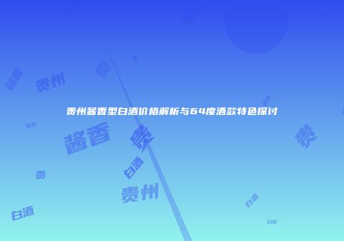 贵州酱香型白酒价格解析与64度酒款特色探讨