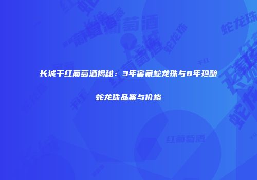 长城干红葡萄酒揭秘：3年窖藏蛇龙珠与8年珍酿蛇龙珠品鉴与价格
