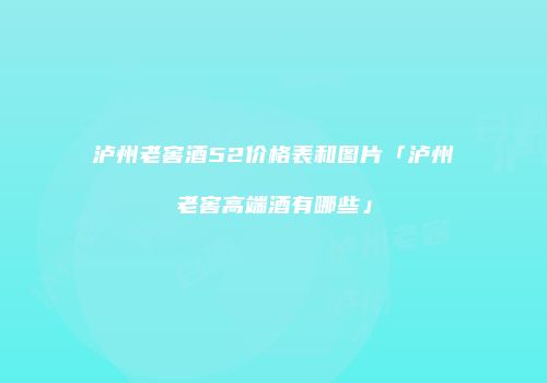 泸州老窖酒52价格表和图片「泸州老窖高端酒有哪些」
