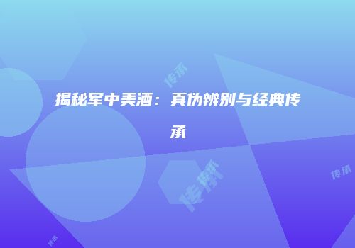 揭秘军中美酒：真伪辨别与经典传承