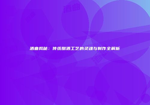 酒曲揭秘：传统酿酒工艺的灵魂与制作全解析