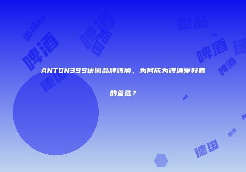 ANTON39S德国品牌啤酒，为何成为啤酒爱好者的首选？