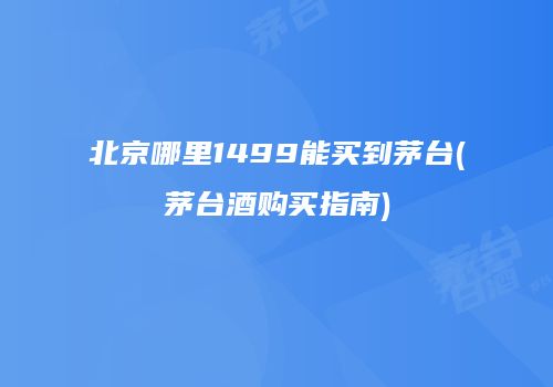 北京哪里1499能买到茅台(茅台酒购买指南)